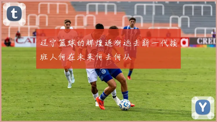 辽宁篮球的辉煌逐渐远去新一代接班人何在未来何去何从