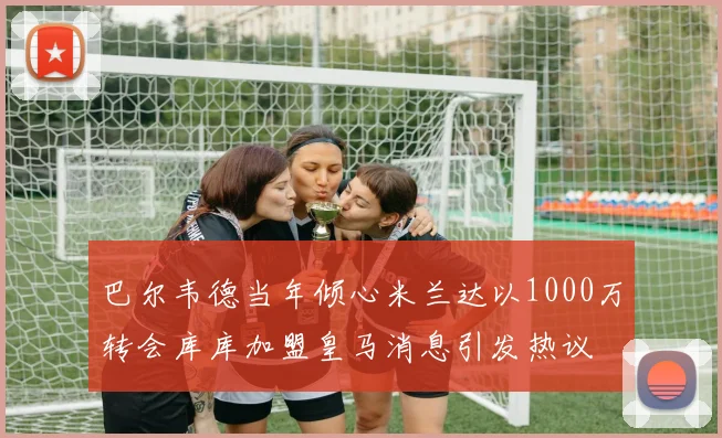 巴尔韦德当年倾心米兰达以1000万转会库库加盟皇马消息引发热议