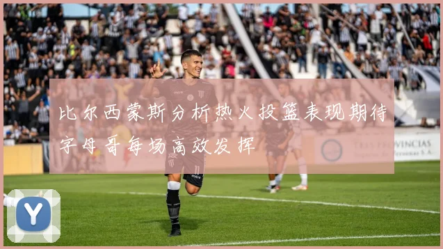 比尔西蒙斯分析热火投篮表现期待字母哥每场高效发挥