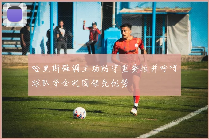 哈里斯强调主场防守重要性并呼吁球队学会巩固领先优势