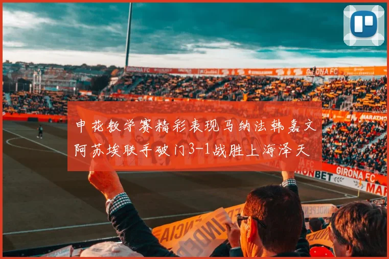 申花教学赛精彩表现马纳法韩嘉文阿苏埃联手破门3-1战胜上海泽天
