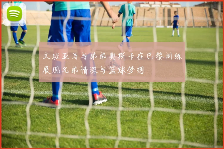 文班亚马与弟弟奥斯卡在巴黎训练展现兄弟情深与篮球梦想
