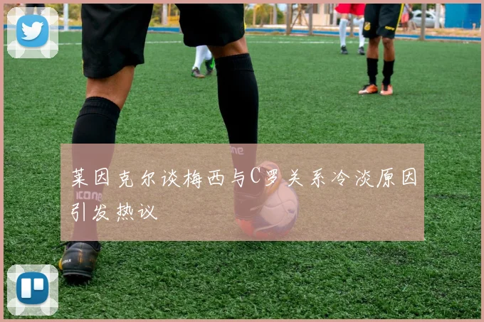 莱因克尔谈梅西与C罗关系冷淡原因引发热议
