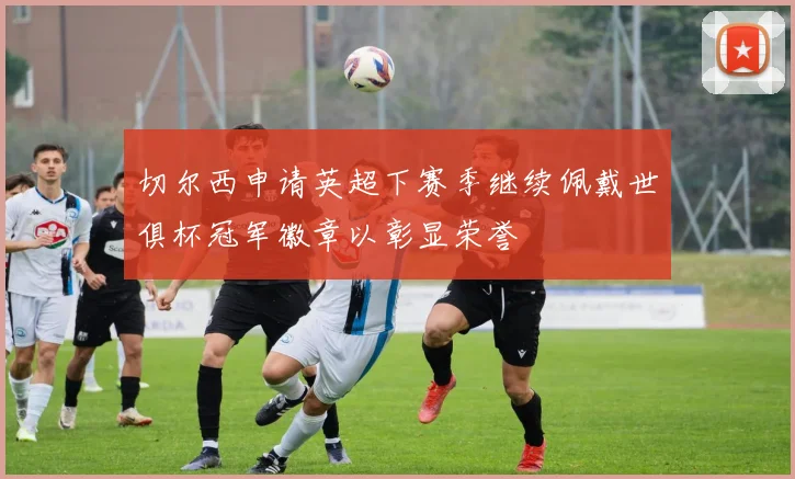 切尔西申请英超下赛季继续佩戴世俱杯冠军徽章以彰显荣誉