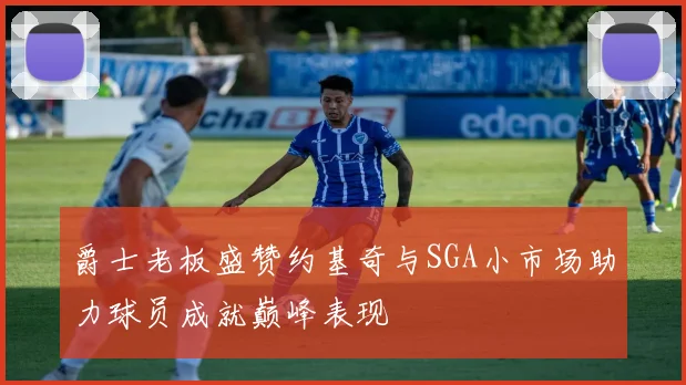 爵士老板盛赞约基奇与SGA小市场助力球员成就巅峰表现