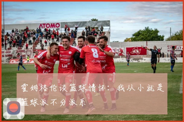 霍姆格伦谈篮球情怀：我从小就是篮球派不分派系