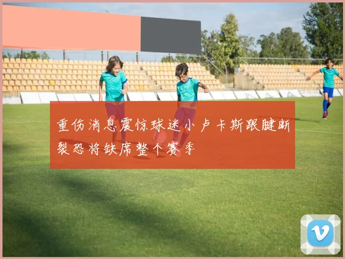 重伤消息震惊球迷小卢卡斯跟腱断裂恐将缺席整个赛季
