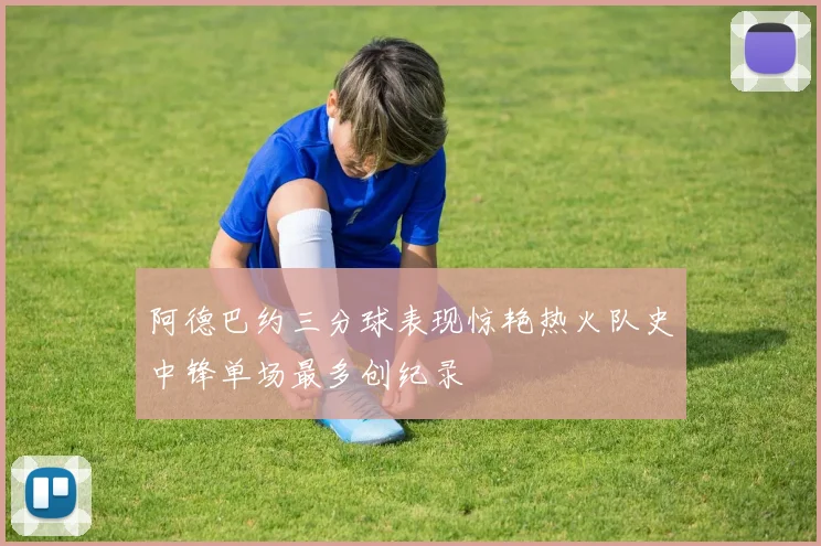 阿德巴约三分球表现惊艳热火队史中锋单场最多创纪录