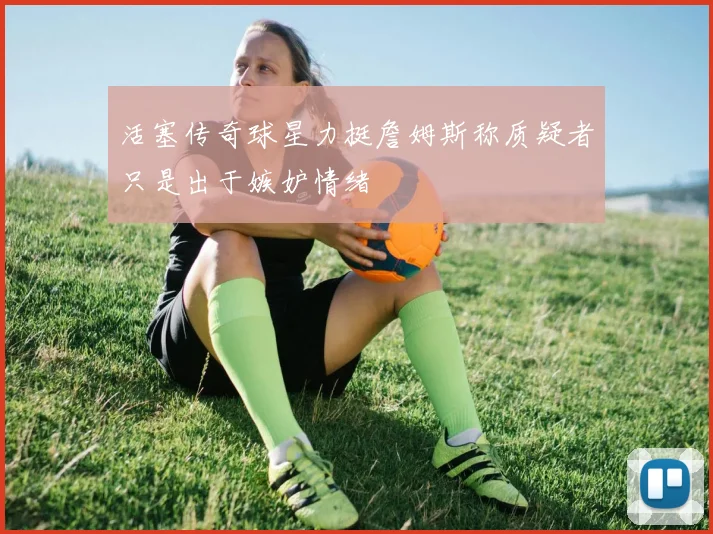 活塞传奇球星力挺詹姆斯称质疑者只是出于嫉妒情绪