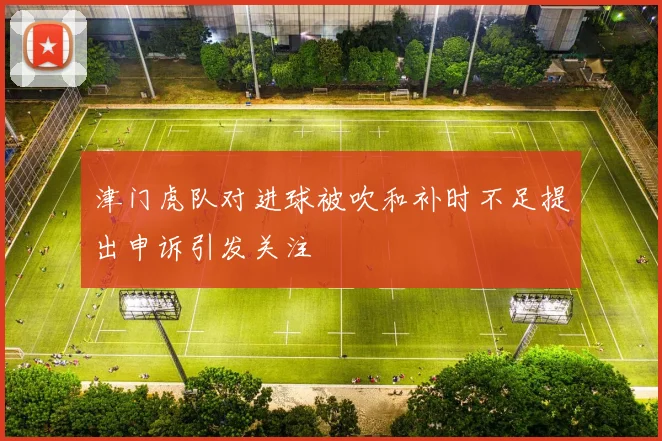 津门虎队对进球被吹和补时不足提出申诉引发关注