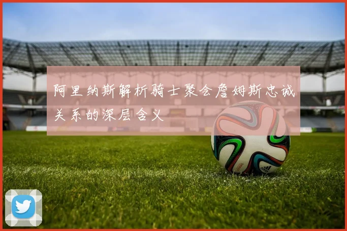 阿里纳斯解析骑士聚会詹姆斯忠诚关系的深层含义