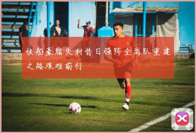 快船豪赌失利昔日强阵全离队重建之路艰难前行