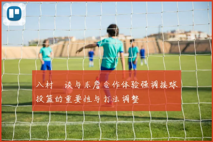 八村塁谈与东詹合作体验强调接球投篮的重要性与打法调整