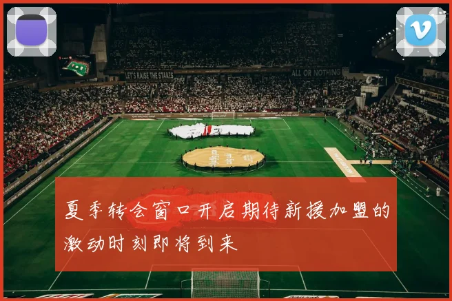 夏季转会窗口开启期待新援加盟的激动时刻即将到来