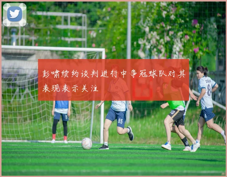 彭啸续约谈判进行中争冠球队对其表现表示关注