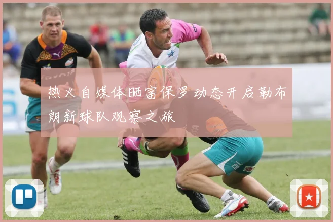 热火自媒体晒富保罗动态开启勒布朗新球队观察之旅