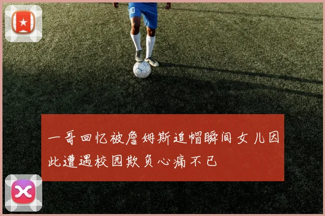 一哥回忆被詹姆斯追帽瞬间女儿因此遭遇校园欺负心痛不已