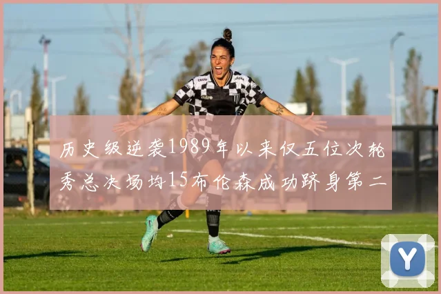 历史级逆袭1989年以来仅五位次轮秀总决场均15布伦森成功跻身第二位