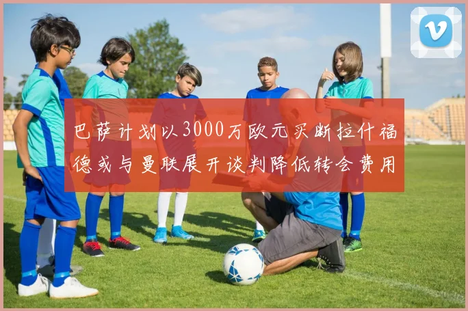 巴萨计划以3000万欧元买断拉什福德或与曼联展开谈判降低转会费用
