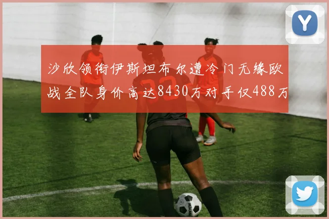 沙欣领衔伊斯坦布尔遭冷门无缘欧战全队身价高达8430万对手仅488万