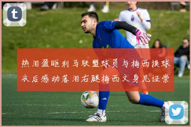 热泪盈眶利马联盟球员与梅西换球衣后感动落泪右腿梅西文身见证崇拜之情