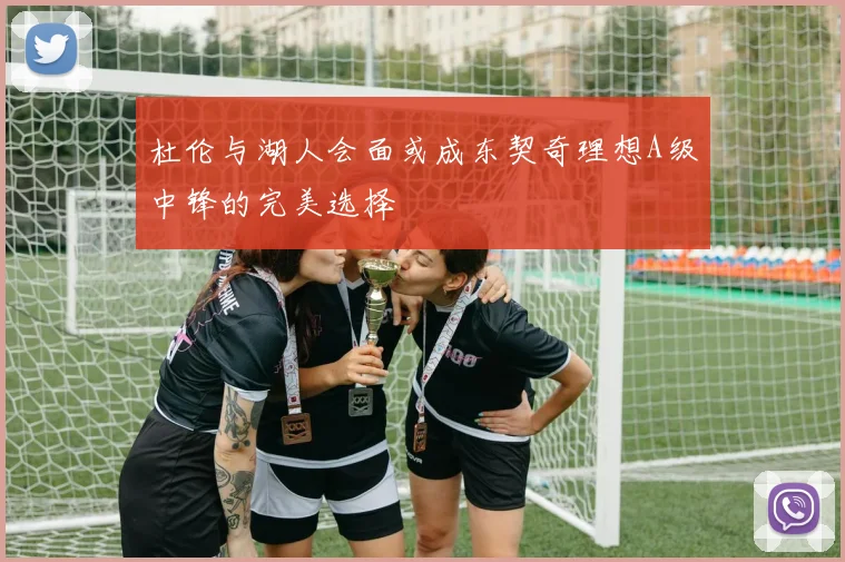 杜伦与湖人会面或成东契奇理想A级中锋的完美选择