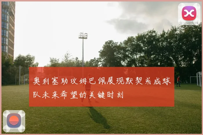 奥利塞助攻姆巴佩展现默契或成球队未来希望的关键时刻