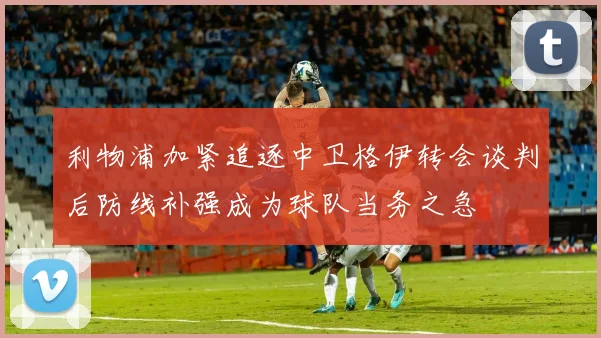 利物浦加紧追逐中卫格伊转会谈判后防线补强成为球队当务之急